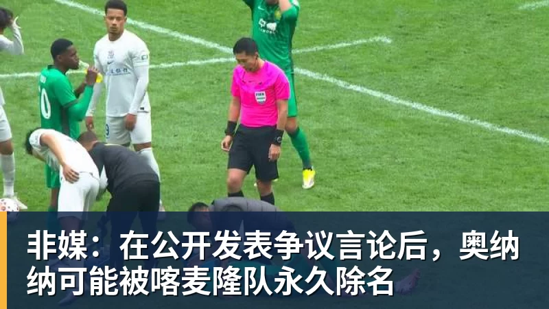 非媒：在公开发表争议言论后，奥纳纳可能被喀麦隆队永久除名